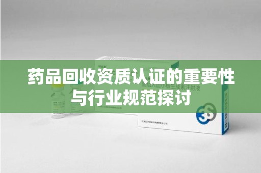 芜湖药品回收资质认证的重要性与行业规范探讨