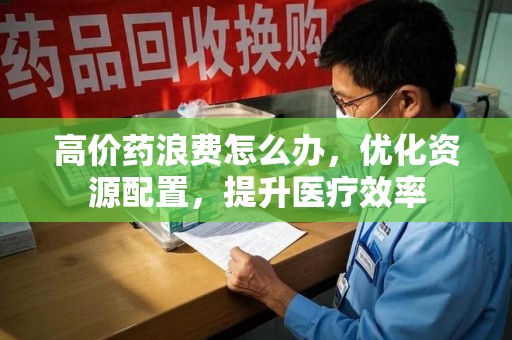芜湖高价药浪费怎么办，优化资源配置，提升医疗效率