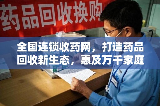 芜湖全国连锁收药网，打造药品回收新生态，惠及万千家庭