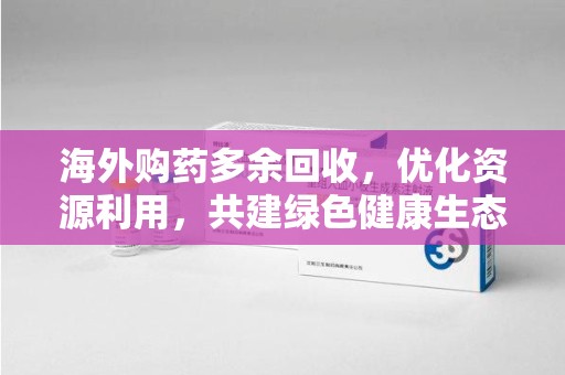 芜湖海外购药多余回收，优化资源利用，共建绿色健康生态