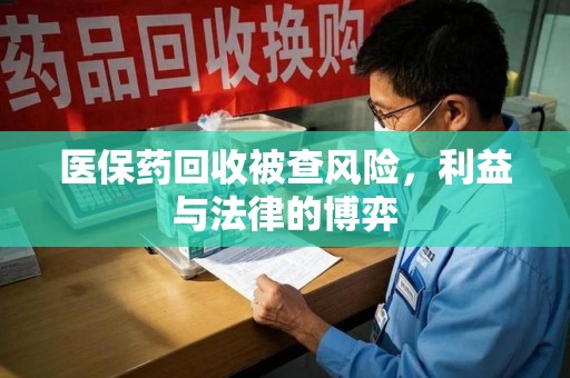 芜湖医保药回收被查风险，利益与法律的博弈