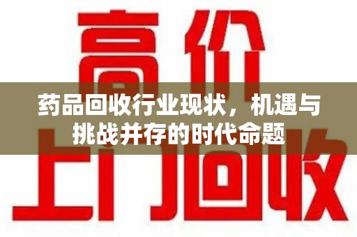 芜湖药品回收行业现状，机遇与挑战并存的时代命题