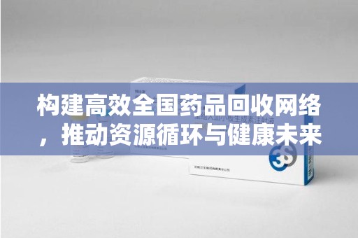 芜湖构建高效全国药品回收网络，推动资源循环与健康未来