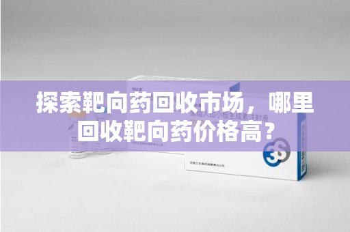 芜湖探索靶向药回收市场，哪里回收靶向药价格高？