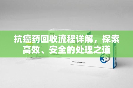 芜湖抗癌药回收流程详解，探索高效、安全的处理之道