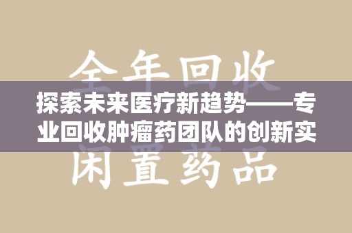 芜湖探索未来医疗新趋势——专业回收肿瘤药团队的创新实践与社会价值