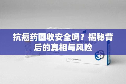 芜湖抗癌药回收安全吗？揭秘背后的真相与风险