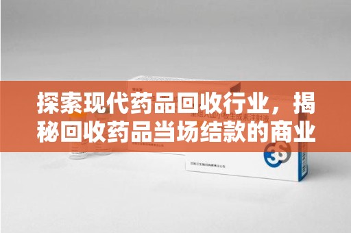 芜湖探索现代药品回收行业，揭秘回收药品当场结款的商业奥秘