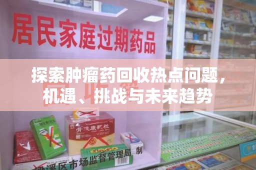 芜湖探索肿瘤药回收热点问题，机遇、挑战与未来趋势