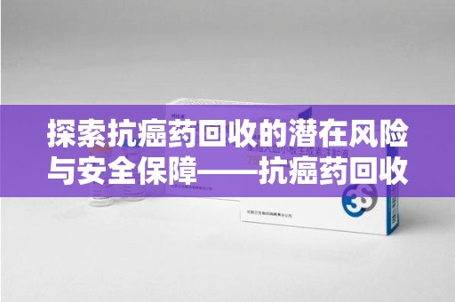 芜湖探索抗癌药回收的潜在风险与安全保障——抗癌药回收安全吗？