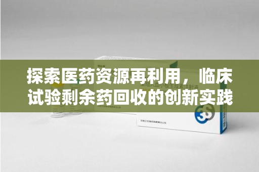 芜湖探索医药资源再利用，临床试验剩余药回收的创新实践与社会意义