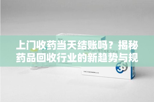 芜湖上门收药当天结账吗？揭秘药品回收行业的新趋势与规范