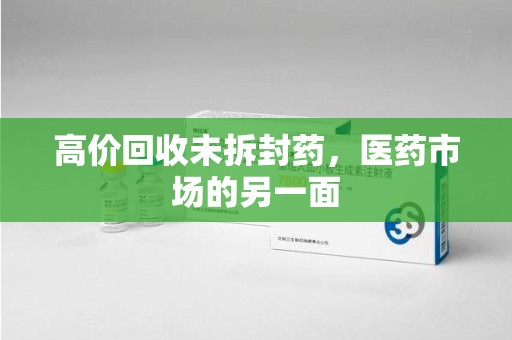 芜湖高价回收未拆封药，医药市场的另一面