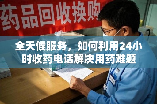 芜湖全天候服务，如何利用24小时收药电话解决用药难题