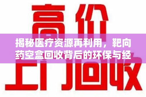 芜湖揭秘医疗资源再利用，靶向药空盒回收背后的环保与经济价值