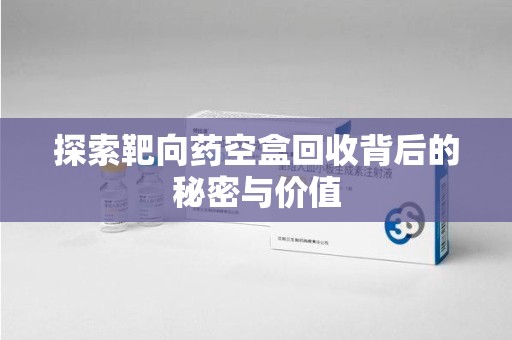 芜湖探索靶向药空盒回收背后的秘密与价值