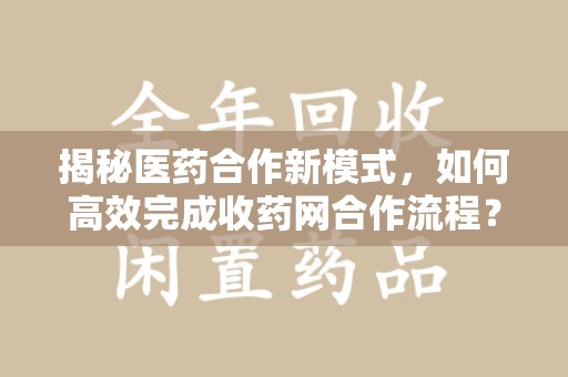 芜湖揭秘医药合作新模式，如何高效完成收药网合作流程？