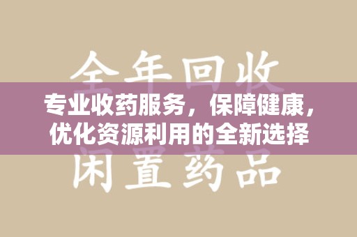 芜湖专业收药服务，保障健康，优化资源利用的全新选择