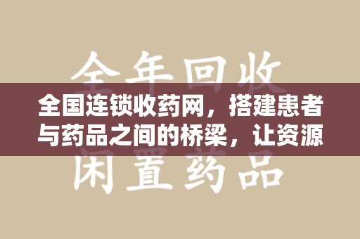 芜湖全国连锁收药网，搭建患者与药品之间的桥梁，让资源更高效流动
