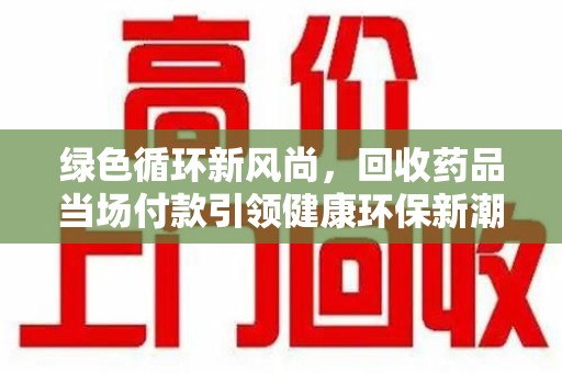 芜湖绿色循环新风尚，回收药品当场付款引领健康环保新潮流