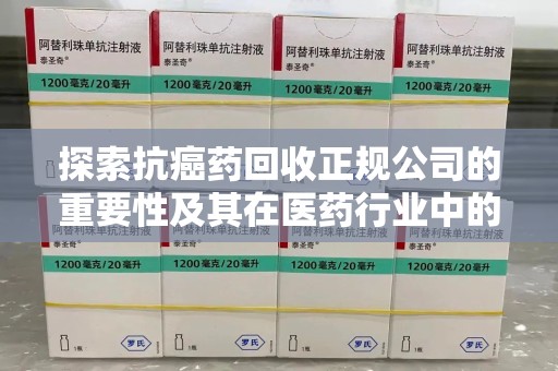 芜湖探索抗癌药回收正规公司的重要性及其在医药行业中的角色
