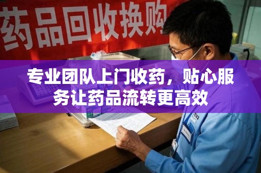 芜湖专业团队上门收药，贴心服务让药品流转更高效