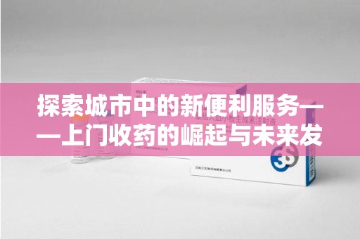 芜湖探索城市中的新便利服务——上门收药的崛起与未来发展