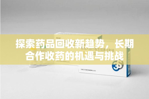 芜湖探索药品回收新趋势，长期合作收药的机遇与挑战
