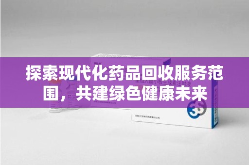 芜湖探索现代化药品回收服务范围，共建绿色健康未来