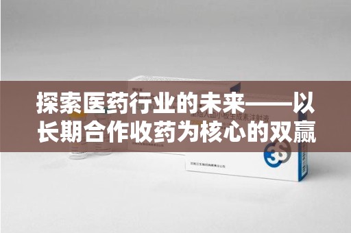 芜湖探索医药行业的未来——以长期合作收药为核心的双赢模式