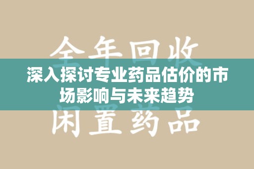 芜湖深入探讨专业药品估价的市场影响与未来趋势