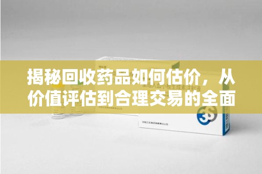 芜湖揭秘回收药品如何估价，从价值评估到合理交易的全面解析