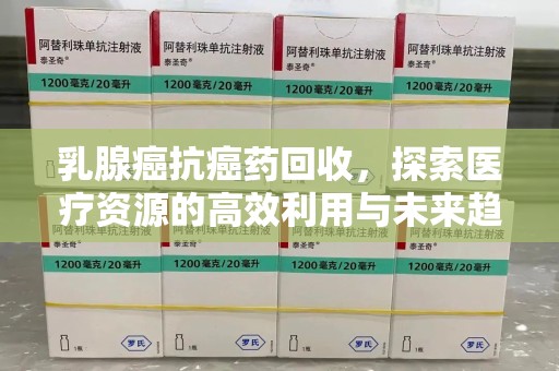芜湖乳腺癌抗癌药回收，探索医疗资源的高效利用与未来趋势