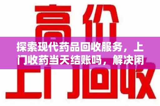 芜湖探索现代药品回收服务，上门收药当天结账吗，解决闲置药物难题