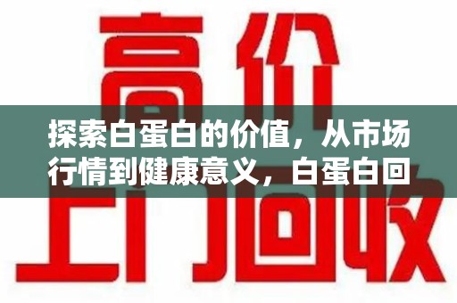 芜湖探索白蛋白的价值，从市场行情到健康意义，白蛋白回收多少钱成关注焦点