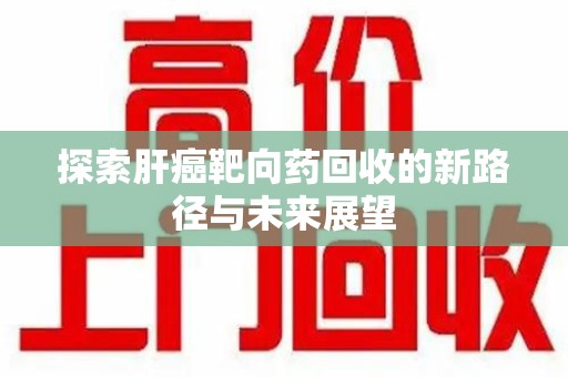 芜湖探索肝癌靶向药回收的新路径与未来展望