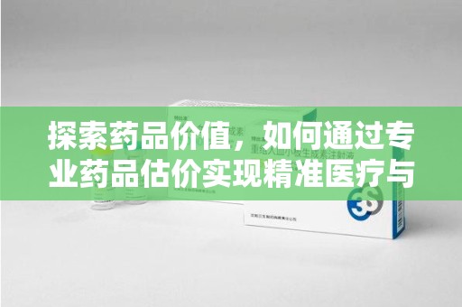 芜湖探索药品价值，如何通过专业药品估价实现精准医疗与经济平衡