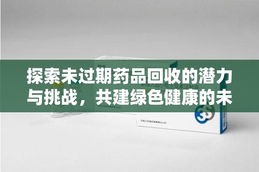 芜湖探索未过期药品回收的潜力与挑战，共建绿色健康的未来