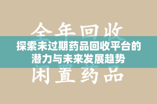 芜湖探索未过期药品回收平台的潜力与未来发展趋势